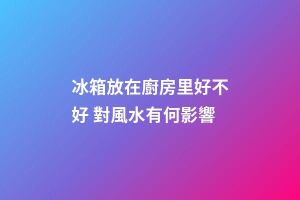冰箱放在廚房里好不好 對風水有何影響